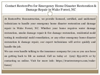 Contact RestorePro for Emergency Home Disaster Restoration &
Damage Repair in Wake Forest, NC
At RestorePro Reconstruction, we provide licensed, certified, and uniformed
technicians to handle your emergency home disaster restoration and damage
repair in Wake Forest, NC. Whether your home requires water damage
restoration, smoke damage repair & fire damage restoration, residential mold
testing & residential mold remediation, or any other emergency home disaster
restoration & damage repair, our expert technicians will arrive quickly and
handle the job.
We can even handle talking to the insurance company for you so you can focus
on getting back to life as normal. Call us today at (919) 835-0676 or by
contacting us online. Visit for more info: https://trustrestorepro.com/wake-
forest/
 