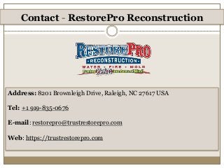 Contact - RestorePro Reconstruction
Address: 8201 Brownleigh Drive, Raleigh, NC 27617 USA
Tel: +1 919-835-0676
E-mail: restorepro@trustrestorepro.com
Web: https://trustrestorepro.com
 
