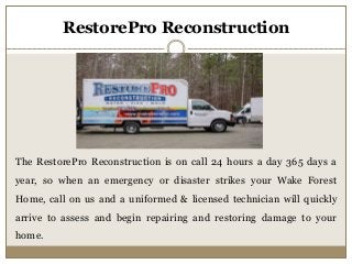 RestorePro Reconstruction
The RestorePro Reconstruction is on call 24 hours a day 365 days a
year, so when an emergency or disaster strikes your Wake Forest
Home, call on us and a uniformed & licensed technician will quickly
arrive to assess and begin repairing and restoring damage to your
home.
 
