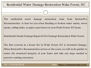 The residential water damage restoration team from RestorePro
Reconstruction is here for you when flooding or broken water mains, sewer
mains, ceiling leaks, or pipes cause havoc in your Wake Forest, NC home.
Residential Smoke Damage Repair & Fire Damage Restoration Wake Forest
The first concern in a house fire in Wake Forest, NC is structural damage.
When RestorePro Reconstruction arrives at the scene, we will work quickly to
assess the structural integrity of your home and take any steps needed to
preserve existing structures.
Residential Water Damage Restoration Wake Forest, NC
Call +1 919-835-0676 Web - https://trustrestorepro.com
 