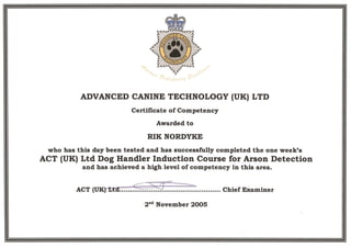 ADVANCED CANINE TECHNOLOGY (UK) LTD
Certificate of Competency
Awarded to
who has this day been tested and has successfully completed the one week's
ACT (UK) Ltd Dog Handler Induction Course for Arson Detection
and has achieved a high level of competency in this area.
 