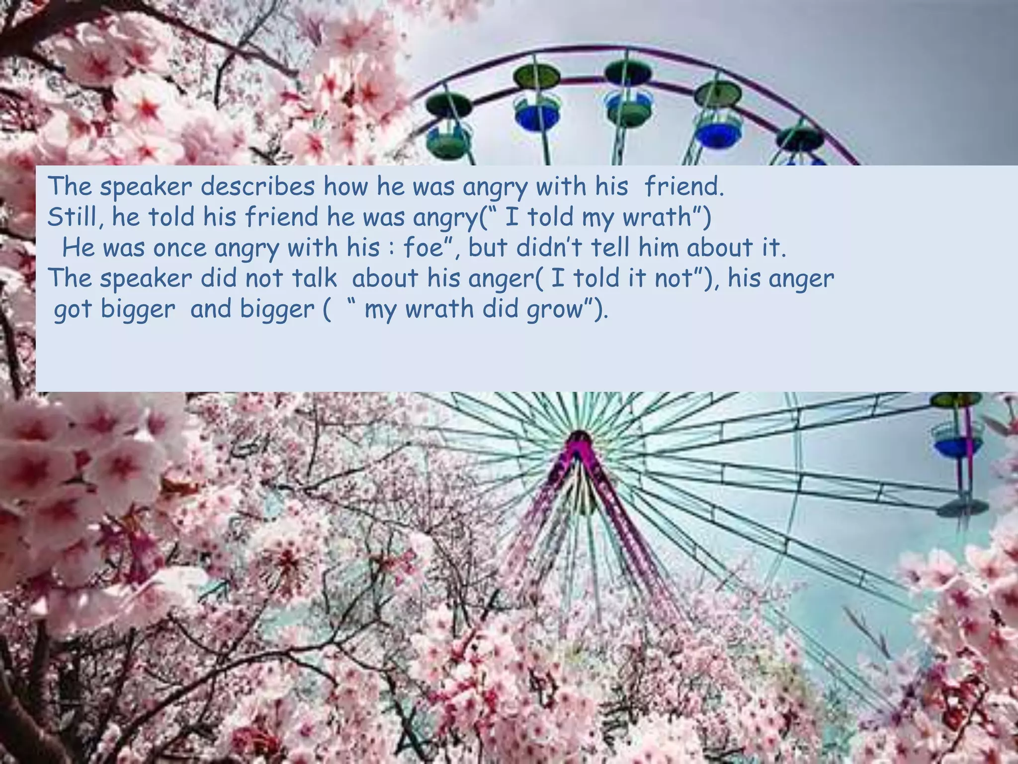 The speaker describes how he was angry with his friend.
Still, he told his friend he was angry(“ I told my wrath”)
He was once angry with his : foe”, but didn’t tell him about it.
The speaker did not talk about his anger( I told it not”), his anger
got bigger and bigger ( “ my wrath did grow”).
 