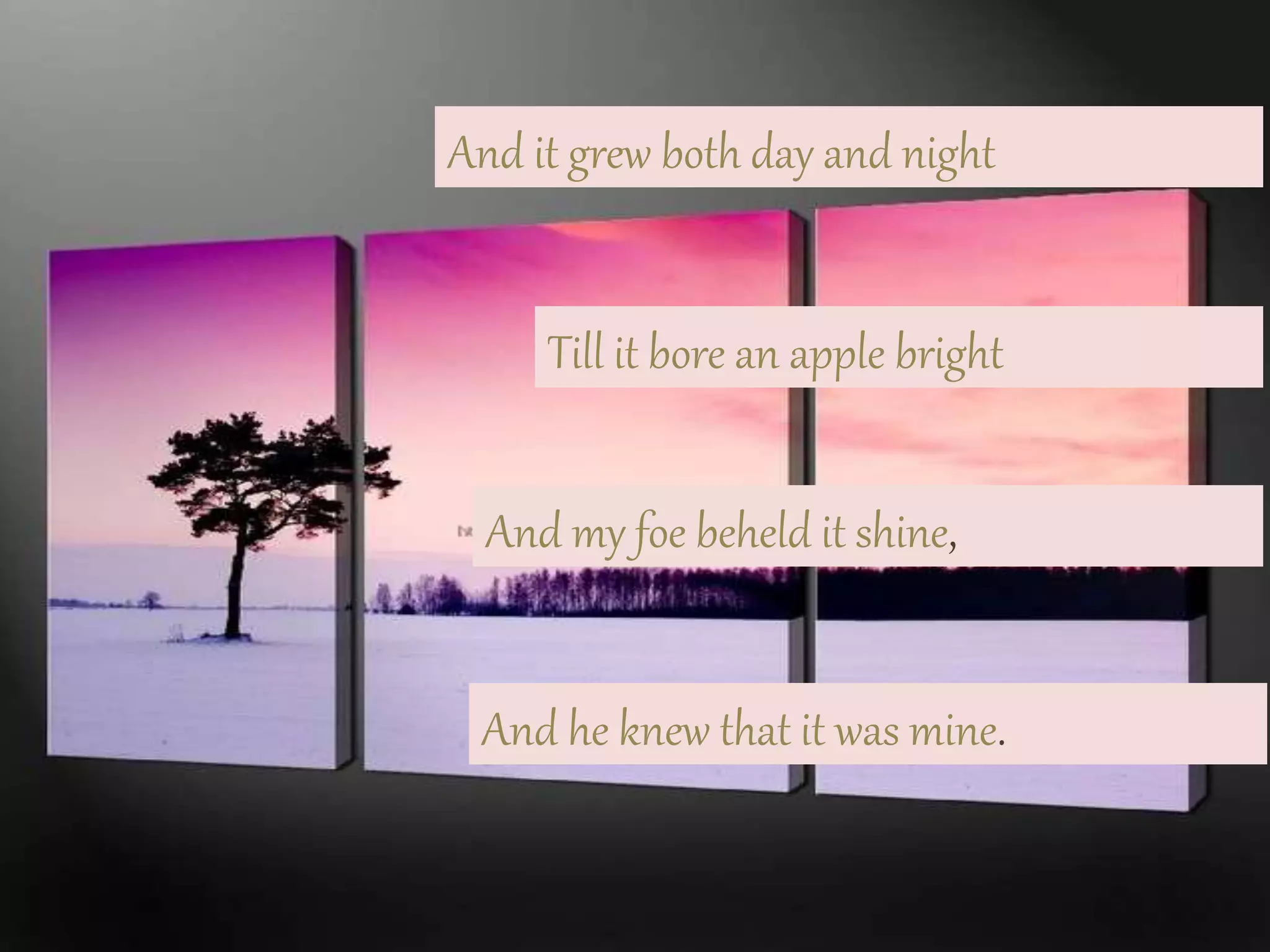 And it grew both day and night
Till it bore an apple bright
And my foe beheld it shine,
And he knew that it was mine.
 