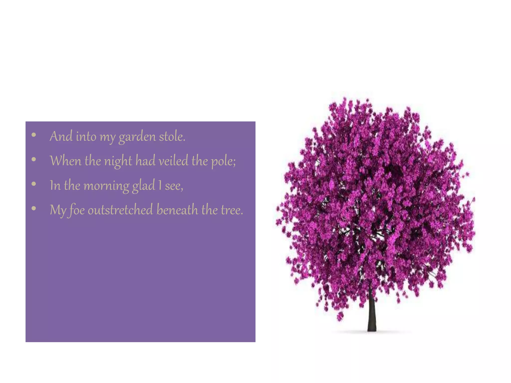• And into my garden stole.
• When the night had veiled the pole;
• In the morning glad I see,
• My foe outstretched beneath the tree.
 