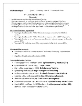 BNP Paribas Egypt (Since 18 February 2008 till 1st December 2009)
Title: Retail Service Officer
(Associate)
 Handlescustomerservice andall relatedissuesof service.
 OpeningnewaccountsforemployeesworkinginPayroll companiesdealingwiththe bank.
 Maintaininggoodrelationshipwithexistingcustomersandprovidingthe bestcustomerservice.
 EstablishingReferral systemof newclientsandhandle all aspectsrelatedtoregistering,calling,
meetingandfollow upwithnewclientstothe endof a successful bankingrelationship.
Pre Graduation Work experience:
 Training in Rada Research & Public relations Company as a researcher in 2006 for 3
months.
 Training in Rada Research & Public relations Company as an usher in 2007 in 3 projects.
 Training in Gormina co. forcars' spares parts as data entry and store manager for 3 months
summer 2005.
 Training in TNS marketing research Co. as a researcher in 4 projects summer 2006.
Educational Background:
 University: Bachelor of Commerce- Benha University, Accounting, English section
2007.
 High School: Patriarchal college School 2003.
Functional Training Courses:
 Banking operations certificate 2008: Egyptianbanking institute (EBI)
 Customer centric course2008: Logos center.
 Start selling career course2008: Dale Carnegie Training.
 Spin selling course2008: Logic Management consulting.
 Business etiquette course2009: Dr. Ghada Gomaa -Peace Academy.
 Essential selling skills course2012: Quest Humandevelopment.
 Ultimate service course 2014: Quest Humandevelopment.
 Anti-money laundry & FATCA course2016 : Egyptianbanking institute (EBI)
 Credit & Risk certificate for SME bankers : Egyptian banking institute(EBI)
(Tailored credit course certificate for SME's)
 