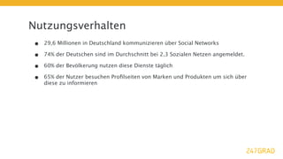 Nutzungsverhalten
•   29,6 Millionen in Deutschland kommunizieren über Social Networks

•   74% der Deutschen sind im Durchschnitt bei 2,3 Sozialen Netzen angemeldet.

•   60% der Bevölkerung nutzen diese Dienste täglich

•   65% der Nutzer besuchen Proﬁlseiten von Marken und Produkten um sich über
    diese zu informieren
 
