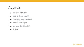 Agenda
•   Wir sind 247GRAD

•   Was ist Social Media?

•   Das Phänomen Facebook

•   How to start right?

•   Wo geht die Reise hin?

•   Fragen
 