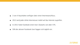 •   3 von 4 Haushalten verfügen über einen Internetanschluss.


•   2013 wird jeder dritte Internetuser mobil auf das Internet zugreifen.


•   In 2011 hatte Facebook einen User-Zuwachs von über 57%.


•   50% der aktiven Facebook User loggen sich täglich ein.
 