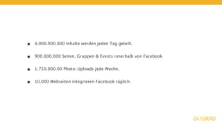•   4.000.000.000 Inhalte werden jeden Tag geteilt.


•   900.000.000 Seiten, Gruppen & Events innerhalb von Facebook


•   1.750.000.00 Photo-Uploads jede Woche.


•   10.000 Webseiten integrieren Facebook täglich.
 