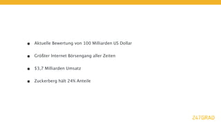 •   Aktuelle Bewertung von 100 Milliarden US Dollar


•   Größter Internet Börsengang aller Zeiten


•   $3,7 Milliarden Umsatz


•   Zuckerberg hält 24% Anteile
 