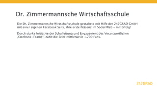 Dr. Zimmermannsche Wirtschaftsschule
Die Dr. Zimmermannsche Wirtschaftsschule gestaltete mit Hilfe der 247GRAD GmbH
mit einer eigenen Facebook Seite, ihre erste Präsenz im Social Web - mit Erfolg!

Durch starke Initiative der Schulleitung und Engagement des Verantwortlichen
„facebook-Teams“, zählt die Seite mittlerweile 1.700 Fans.
 