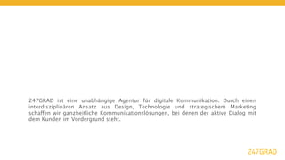 247GRAD ist eine unabhängige Agentur für digitale Kommunikation. Durch einen
interdisziplinären Ansatz aus Design, Technologie und strategischem Marketing
schaffen wir ganzheitliche Kommunikationslösungen, bei denen der aktive Dialog mit
dem Kunden im Vordergrund steht.
 