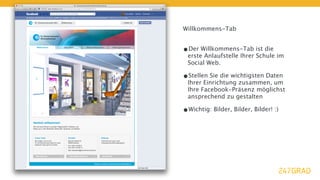 Willkommens-Tab


•Der Willkommens-Tab ist die
 erste Anlaufstelle Ihrer Schule im
 Social Web.

•Stellen Sie die wichtigsten Daten
 Ihrer Einrichtung zusammen, um
 Ihre Facebook-Präsenz möglichst
 ansprechend zu gestalten

•Wichtig: Bilder, Bilder, Bilder! :)
 