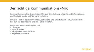 Der richtige Kommunikations-Mix
Kommunikation sollte den richtigen Mix aus Unterhaltung, Lifestyle und Informationen
und Produkt, Marke und Werbung enthalten.

80% der Themen sollten informativ, aufklärend und unterhaltsam sein, während sich
nur 20% auf das Produkt und die Marke beziehen.

Mögliche Konversationstreiber sind:
- Umfragen
- Tipps & Tricks
- Neuigkeiten & Nachrichten
- Angebote & Vorteile
 