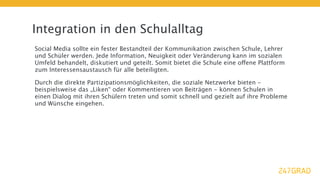 Integration in den Schulalltag
Social Media sollte ein fester Bestandteil der Kommunikation zwischen Schule, Lehrer
und Schüler werden. Jede Information, Neuigkeit oder Veränderung kann im sozialen
Umfeld behandelt, diskutiert und geteilt. Somit bietet die Schule eine offene Plattform
zum Interessensaustausch für alle beteiligten.

Durch die direkte Partizipationsmöglichkeiten, die soziale Netzwerke bieten -
beispielsweise das „Liken“ oder Kommentieren von Beiträgen - können Schulen in
einen Dialog mit ihren Schülern treten und somit schnell und gezielt auf ihre Probleme
und Wünsche eingehen.
 