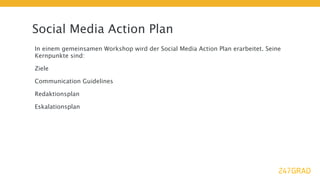Social Media Action Plan
In einem gemeinsamen Workshop wird der Social Media Action Plan erarbeitet. Seine
Kernpunkte sind:

Ziele

Communication Guidelines

Redaktionsplan

Eskalationsplan
 