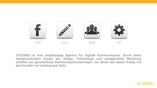 Social Media        Design         Social Media       Facebook
             Marketing       & Development      Workshops           Apps




247GRAD ist eine unabhängige Agentur für digitale Kommunikation. Durch einen
interdisziplinären Ansatz aus Design, Technologie und strategischem Marketing
schaffen wir ganzheitliche Kommunikationslösungen, bei denen der aktive Dialog mit
dem Kunden im Vordergrund steht.
 