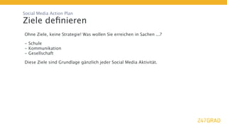 Social Media Action Plan

Ziele deﬁnieren
Ohne Ziele, keine Strategie! Was wollen Sie erreichen in Sachen ...?

- Schule
- Kommunikation
- Gesellschaft

Diese Ziele sind Grundlage gänzlich jeder Social Media Aktivität.
 