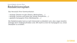 Social Media Action Plan

Redaktionsplan
Das Herzstück Ihrer Kommunikation:

- wichtige Themen im Jahr (Ostern, Weihnachten, ...)
- wichtige Termine und Zeiten der Schule (Schulferien, ...)
- geplante Kampagnen (Foto-Wettbewerbe, ...)

Der Redaktionsplan kann je nach Intensivität so detailiert sein, dass sogar einzelne
Einträge darin niedergeschrieben sind. Oft macht es Sinn für Kampagnen o.ä. einen
Detailplan zu erstellen.
 