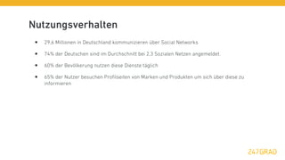 Nutzungsverhalten
 •   29,6 Millionen in Deutschland kommunizieren über Social Networks

 •   74% der Deutschen sind im Durchschnitt bei 2,3 Sozialen Netzen angemeldet.

 •   60% der Bevölkerung nutzen diese Dienste täglich

 •   65% der Nutzer besuchen Proﬁlseiten von Marken und Produkten um sich über diese zu
     informieren
 
