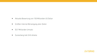 •   Aktuelle Bewertung von 100 Milliarden US Dollar


•   Größter Internet Börsengang aller Zeiten


•   $3,7 Milliarden Umsatz


•   Zuckerberg hält 24% Anteile
 