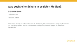 Was sucht eine Schule in sozialen Medien?
 Was ist eine Schule?

1. Lehrinstitution

2. Soziales Gefüge



 Warum soll die Schule nicht auch außerhalb des Schulgebäudes als sozialer Treﬀpunkt für Schüler
 zur Verfügung stehen? Und wo kann man einfacher soziale Kontakte pﬂegen als in sozialen
 Netzwerken?
 