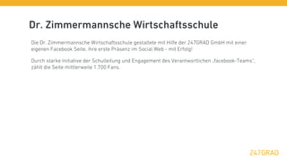 Dr. Zimmermannsche Wirtschaftsschule
Die Dr. Zimmermannsche Wirtschaftsschule gestaltete mit Hilfe der 247GRAD GmbH mit einer
eigenen Facebook Seite, ihre erste Präsenz im Social Web - mit Erfolg!

Durch starke Initiative der Schulleitung und Engagement des Verantwortlichen „facebook-Teams“,
zählt die Seite mittlerweile 1.700 Fans.
 