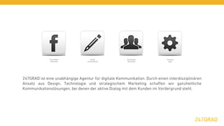 Social Media            Design           Social Media         Facebook
               Marketing          & Development         Workshops             Apps




247GRAD ist eine unabhängige Agentur für digitale Kommunikation. Durch einen interdisziplinären
Ansatz aus Design, Technologie und strategischem Marketing schaﬀen wir ganzheitliche
Kommunikationslösungen, bei denen der aktive Dialog mit dem Kunden im Vordergrund steht.
 