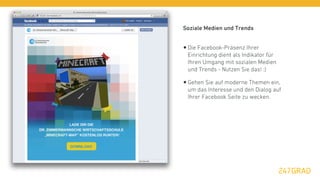 Soziale Medien und Trends


• Die Facebook-Präsenz Ihrer
 Einrichtung dient als Indikator für
 Ihren Umgang mit sozialen Medien
 und Trends - Nutzen Sie das! :)

• Gehen Sie auf moderne Themen ein,
 um das Interesse und den Dialog auf
 Ihrer Facebook Seite zu wecken.
 