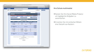 Ihre Schule multimedial


• Nutzen Sie Ihre Social Media Präsenz
 um tagtägliche Aufgaben zu
 vereinfachen.

• Erreichen Sie mit einfachen Mitteln
 eine Vielzahl von Nutzern
 