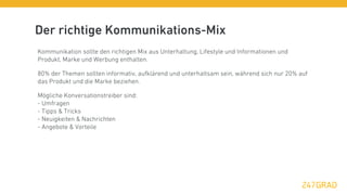 Der richtige Kommunikations-Mix
Kommunikation sollte den richtigen Mix aus Unterhaltung, Lifestyle und Informationen und
Produkt, Marke und Werbung enthalten.

80% der Themen sollten informativ, aufklärend und unterhaltsam sein, während sich nur 20% auf
das Produkt und die Marke beziehen.

Mögliche Konversationstreiber sind:
- Umfragen
- Tipps & Tricks
- Neuigkeiten & Nachrichten
- Angebote & Vorteile
 