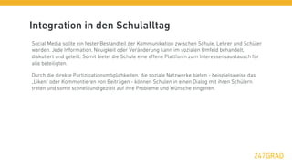 Integration in den Schulalltag
Social Media sollte ein fester Bestandteil der Kommunikation zwischen Schule, Lehrer und Schüler
werden. Jede Information, Neuigkeit oder Veränderung kann im sozialen Umfeld behandelt,
diskutiert und geteilt. Somit bietet die Schule eine oﬀene Plattform zum Interessensaustausch für
alle beteiligten.

Durch die direkte Partizipationsmöglichkeiten, die soziale Netzwerke bieten - beispielsweise das
„Liken“ oder Kommentieren von Beiträgen - können Schulen in einen Dialog mit ihren Schülern
treten und somit schnell und gezielt auf ihre Probleme und Wünsche eingehen.
 