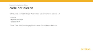 Social Media Action Plan
Ziele deﬁnieren
Ohne Ziele, keine Strategie! Was wollen Sie erreichen in Sachen ...?

- Schule
- Kommunikation
- Gesellschaft

Diese Ziele sind Grundlage gänzlich jeder Social Media Aktivität.
 