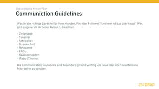 Social Media Action Plan
Communiction Guidelines
Was ist die richtige Sprache für Ihren Kunden, Fan oder Follower? Und wer ist das überhaupt? Was
gibt es generell im Social Media zu beachten:

- Zielgruppe
- Tonalität
- Schreibstil
- Du oder Sie?
- Netiquette
- FAQs
- Reaktionszeiten
- (Tabu-)Themen

Die Communication Guidelines sind besonders gut und wichtig um neue oder noch unerfahrene
Mitarbeiter zu schulen.
 