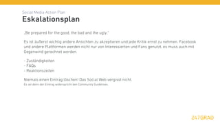 Social Media Action Plan
Eskalationsplan
„Be prepared for the good, the bad and the ugly.“

Es ist äußerst wichtig andere Ansichten zu akzeptieren und jede Kritik ernst zu nehmen. Facebook
und andere Plattformen werden nicht nur von Interessierten und Fans genutzt, es muss auch mit
Gegenwind gerechnet werden.

- Zuständigkeiten
- FAQs
- Reaktionszeiten

Niemals einen Eintrag löschen! Das Social Web vergisst nicht.
Es sei denn der Eintrag widerspricht den Community Guidelines.
 