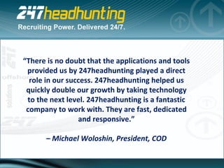 “ There is no doubt that the applications and tools provided us by 247headhunting played a direct role in our success. 247headhunting helped us quickly double our growth by taking technology to the next level. 247headhunting is a fantastic company to work with. They are fast, dedicated and responsive.” –  Michael Woloshin, President, COD 