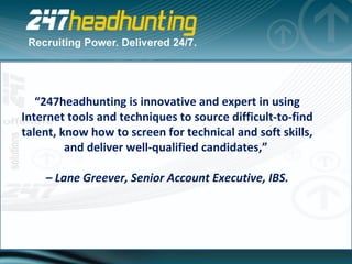 “ 247headhunting is innovative and expert in using Internet tools and techniques to source difficult-to-find talent, know how to screen for technical and soft skills, and deliver well-qualified candidates,”  –  Lane Greever, Senior Account Executive, IBS. 