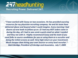 “ I have worked with Casey on two occasions. He has provided sourcing resources for my physician recruiting company. He and his team have delivered above and beyond what I could imagine. Every morning I had dozens of new leads to follow up on. If I had any HOT orders come in during the day, all I had to was send a quick email on what I needed and they ran with it. I highly recommend Casey and his team if you need folks to source candidates for you or using them as a recruiter and doing the initial screens as well. Very high return on your investment. Much cheaper than hiring your own Sourcer or entry level recruiter.”- Bob Eskridge, President of Eskridge and Associates,  July 7, 2009 