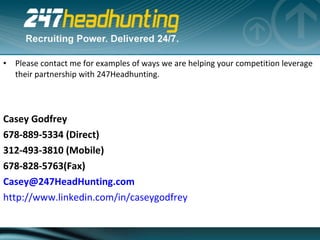 Please contact me for examples of ways we are helping your competition leverage their partnership with 247Headhunting.     Casey Godfrey 678-889-5334 (Direct) 312-493-3810 (Mobile) 678-828-5763(Fax) [email_address] http://www.linkedin.com/in/caseygodfrey 