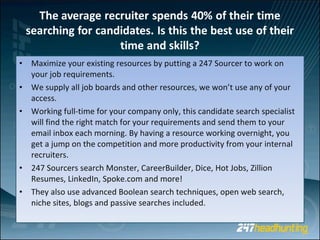 Maximize your existing resources by putting a 247 Sourcer to work on your job requirements.  We supply all job boards and other resources, we won’t use any of your access. Working full-time for your company only, this candidate search specialist will find the right match for your requirements and send them to your email inbox each morning. By having a resource working overnight, you get a jump on the competition and more productivity from your internal recruiters.  247 Sourcers search Monster, CareerBuilder, Dice, Hot Jobs, Zillion Resumes, LinkedIn, Spoke.com and more! They also use advanced Boolean search techniques, open web search, niche sites, blogs and passive searches included.  