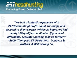 “ We had a fantastic experience with 247Headhunting! Professional, thorough, and devoted to client service. Within 24 hours, we had nearly 100 qualified candidates. If you need affordable, accurate sourcing, look no further!” -Robin Thompson VP Operations,  Donovan & Watkins, A Willis Group Co. 