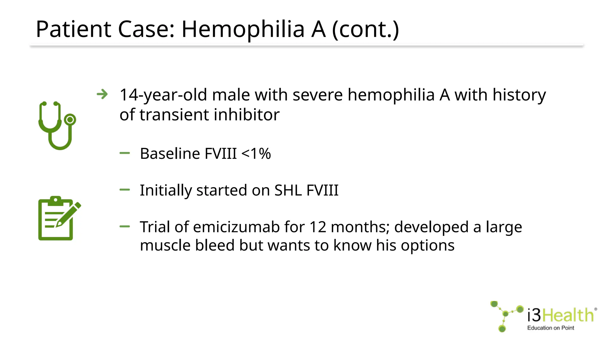 Patient Case: Hemophilia A (cont.)
14-year-old male with severe hemophilia A with history
of transient inhibitor
Baseline FVIII <1%
Initially started on SHL FVIII
Trial of emicizumab for 12 months; developed a large
muscle bleed but wants to know his options
 