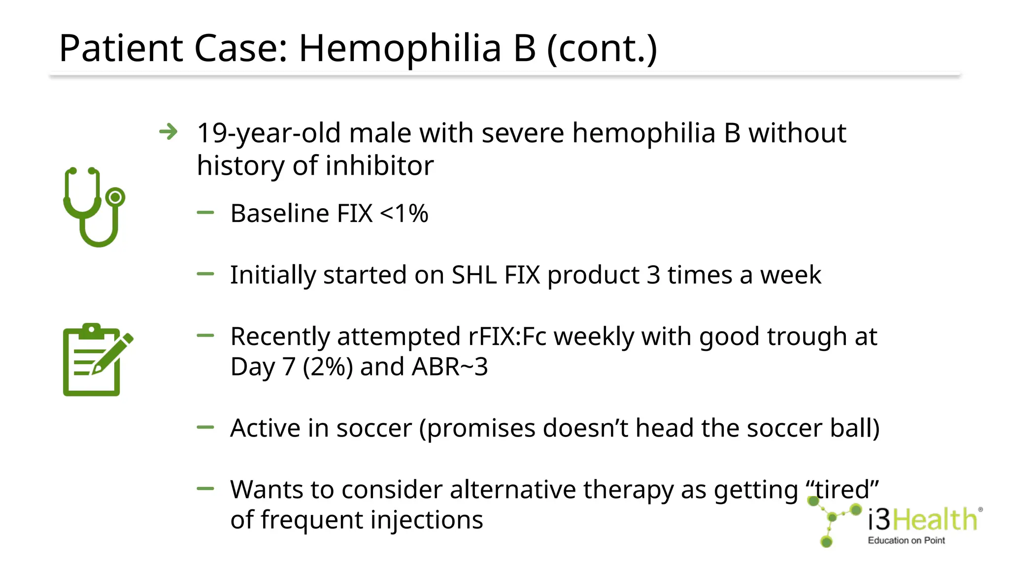Patient Case: Hemophilia B (cont.)
19-year-old male with severe hemophilia B without
history of inhibitor
Baseline FIX <1%
Initially started on SHL FIX product 3 times a week
Recently attempted rFIX:Fc weekly with good trough at
Day 7 (2%) and ABR~3
Active in soccer (promises doesn’t head the soccer ball)
Wants to consider alternative therapy as getting “tired”
of frequent injections
 