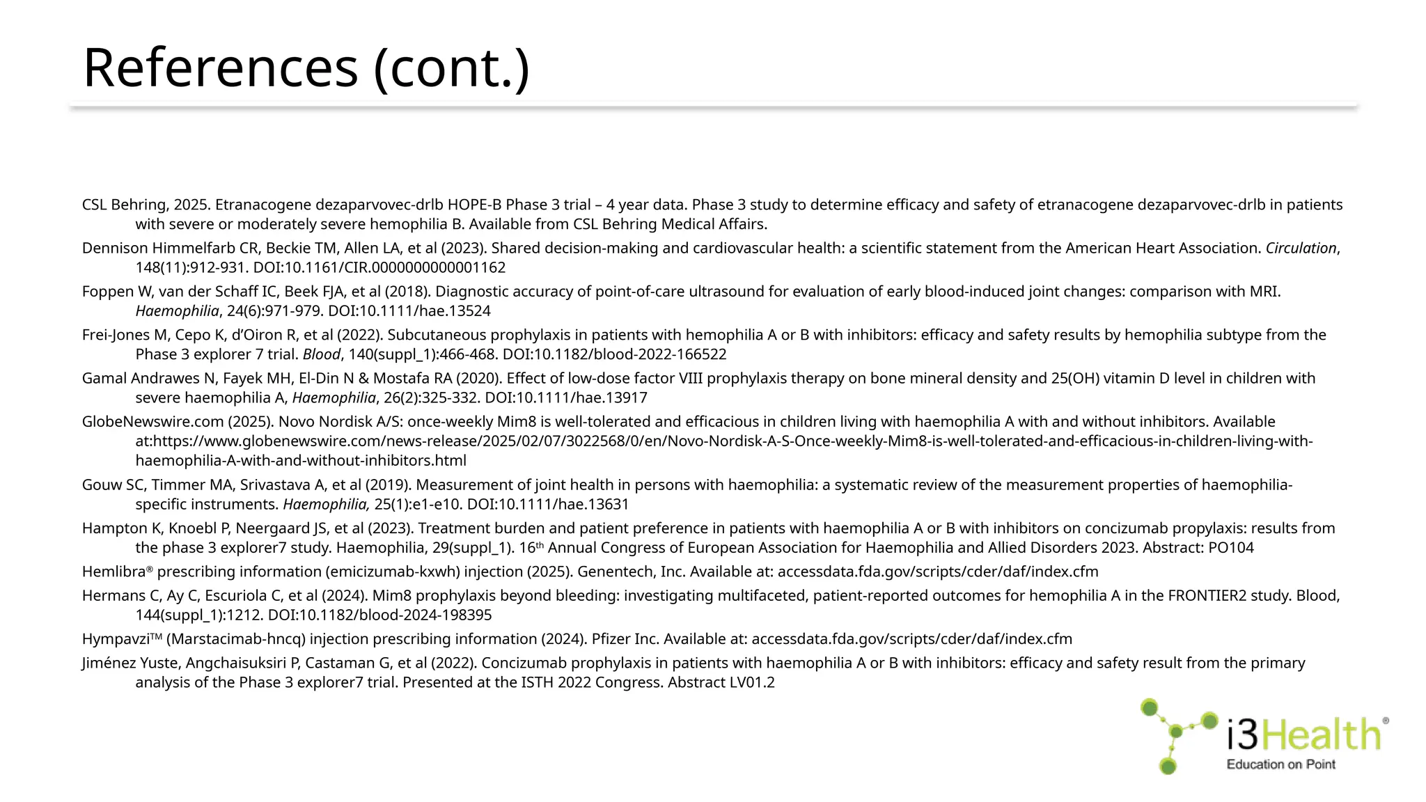 References (cont.)
CSL Behring, 2025. Etranacogene dezaparvovec-drlb HOPE-B Phase 3 trial – 4 year data. Phase 3 study to determine efficacy and safety of etranacogene dezaparvovec-drlb in patients
with severe or moderately severe hemophilia B. Available from CSL Behring Medical Affairs.
Dennison Himmelfarb CR, Beckie TM, Allen LA, et al (2023). Shared decision-making and cardiovascular health: a scientific statement from the American Heart Association. Circulation,
148(11):912-931. DOI:10.1161/CIR.0000000000001162
Foppen W, van der Schaff IC, Beek FJA, et al (2018). Diagnostic accuracy of point-of-care ultrasound for evaluation of early blood-induced joint changes: comparison with MRI.
Haemophilia, 24(6):971-979. DOI:10.1111/hae.13524
Frei-Jones M, Cepo K, d’Oiron R, et al (2022). Subcutaneous prophylaxis in patients with hemophilia A or B with inhibitors: efficacy and safety results by hemophilia subtype from the
Phase 3 explorer 7 trial. Blood, 140(suppl_1):466-468. DOI:10.1182/blood-2022-166522
Gamal Andrawes N, Fayek MH, El-Din N & Mostafa RA (2020). Effect of low-dose factor VIII prophylaxis therapy on bone mineral density and 25(OH) vitamin D level in children with
severe haemophilia A, Haemophilia, 26(2):325-332. DOI:10.1111/hae.13917
GlobeNewswire.com (2025). Novo Nordisk A/S: once-weekly Mim8 is well-tolerated and efficacious in children living with haemophilia A with and without inhibitors. Available
at:https://www.globenewswire.com/news-release/2025/02/07/3022568/0/en/Novo-Nordisk-A-S-Once-weekly-Mim8-is-well-tolerated-and-efficacious-in-children-living-with-
haemophilia-A-with-and-without-inhibitors.html
Gouw SC, Timmer MA, Srivastava A, et al (2019). Measurement of joint health in persons with haemophilia: a systematic review of the measurement properties of haemophilia-
specific instruments. Haemophilia, 25(1):e1-e10. DOI:10.1111/hae.13631
Hampton K, Knoebl P, Neergaard JS, et al (2023). Treatment burden and patient preference in patients with haemophilia A or B with inhibitors on concizumab propylaxis: results from
the phase 3 explorer7 study. Haemophilia, 29(suppl_1). 16th Annual Congress of European Association for Haemophilia and Allied Disorders 2023. Abstract: PO104
Hemlibra®
prescribing information (emicizumab-kxwh) injection (2025). Genentech, Inc. Available at: accessdata.fda.gov/scripts/cder/daf/index.cfm
Hermans C, Ay C, Escuriola C, et al (2024). Mim8 prophylaxis beyond bleeding: investigating multifaceted, patient-reported outcomes for hemophilia A in the FRONTIER2 study. Blood,
144(suppl_1):1212. DOI:10.1182/blood-2024-198395
HympavziTM (Marstacimab-hncq) injection prescribing information (2024). Pfizer Inc. Available at: accessdata.fda.gov/scripts/cder/daf/index.cfm
Jiménez Yuste, Angchaisuksiri P, Castaman G, et al (2022). Concizumab prophylaxis in patients with haemophilia A or B with inhibitors: efficacy and safety result from the primary
analysis of the Phase 3 explorer7 trial. Presented at the ISTH 2022 Congress. Abstract LV01.2
 