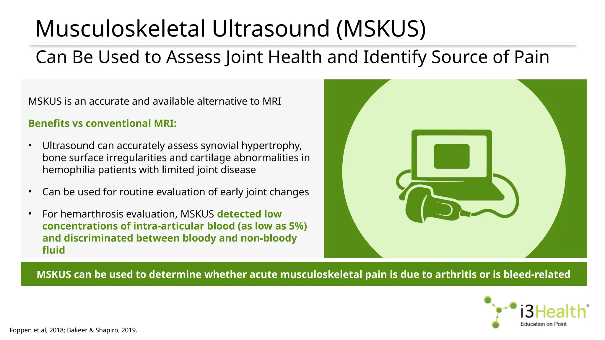 Musculoskeletal Ultrasound (MSKUS)
Foppen et al, 2018; Bakeer & Shapiro, 2019.
Can Be Used to Assess Joint Health and Identify Source of Pain
MSKUS can be used to determine whether acute musculoskeletal pain is due to arthritis or is bleed-related
MSKUS is an accurate and available alternative to MRI
Benefits vs conventional MRI:
• Ultrasound can accurately assess synovial hypertrophy,
bone surface irregularities and cartilage abnormalities in
hemophilia patients with limited joint disease
• Can be used for routine evaluation of early joint changes
• For hemarthrosis evaluation, MSKUS detected low
concentrations of intra-articular blood (as low as 5%)
and discriminated between bloody and non-bloody
fluid
 