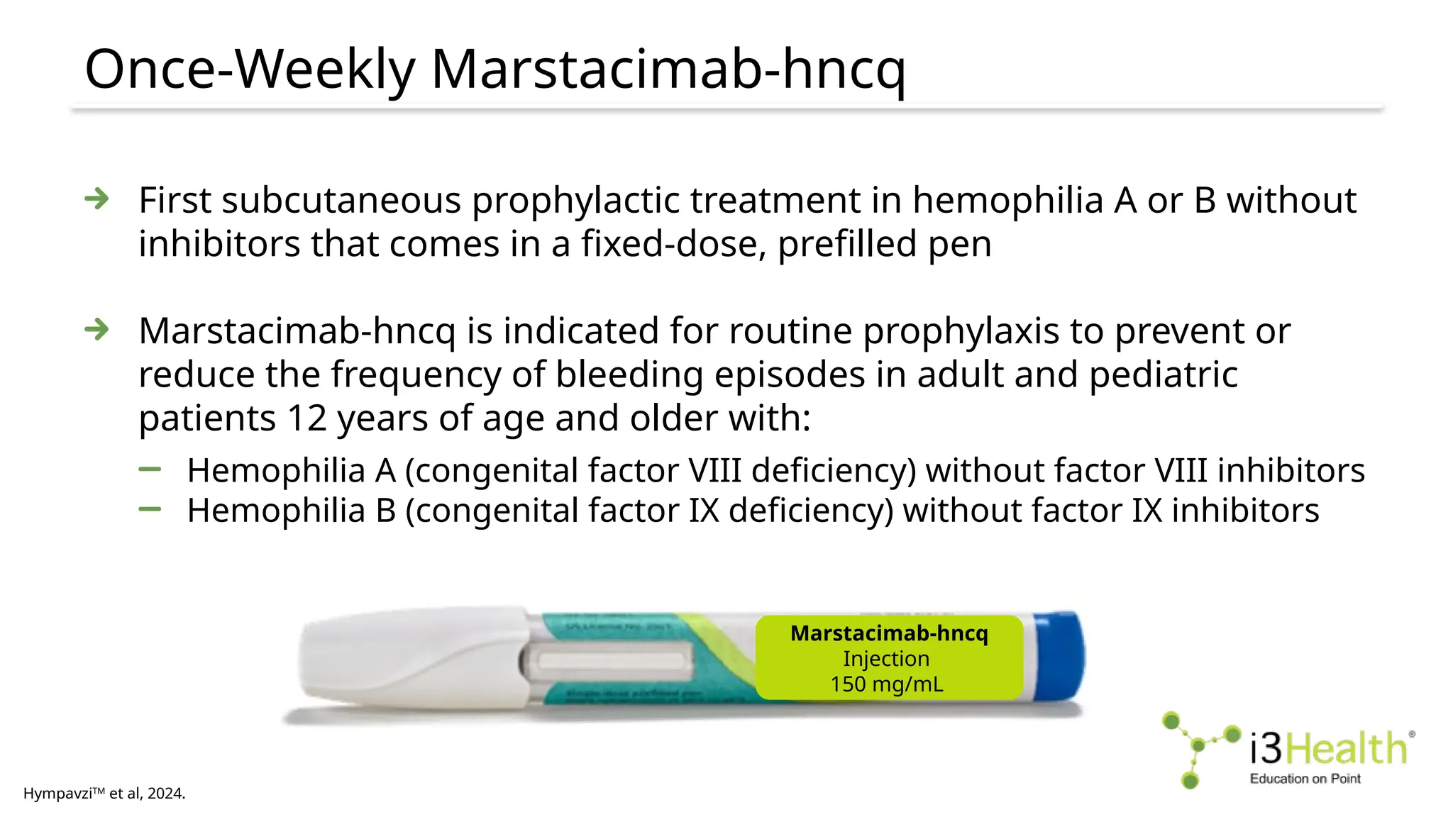 Once-Weekly Marstacimab-hncq
HympavziTM
et al, 2024.
First subcutaneous prophylactic treatment in hemophilia A or B without
inhibitors that comes in a fixed-dose, prefilled pen
Marstacimab-hncq is indicated for routine prophylaxis to prevent or
reduce the frequency of bleeding episodes in adult and pediatric
patients 12 years of age and older with:
Hemophilia A (congenital factor VIII deficiency) without factor VIII inhibitors
Hemophilia B (congenital factor IX deficiency) without factor IX inhibitors
Marstacimab-hncq
Injection
150 mg/mL
 