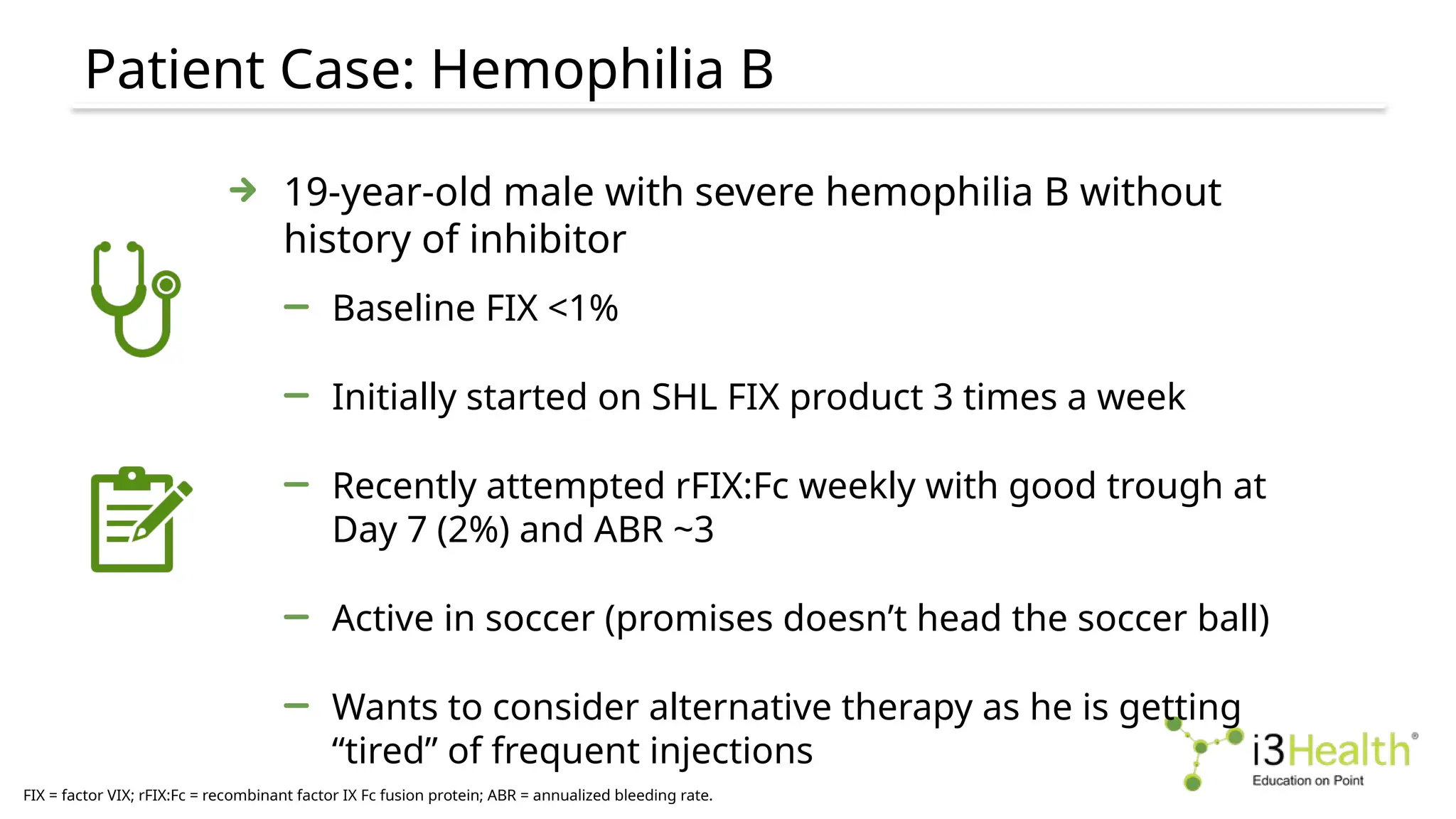 Patient Case: Hemophilia B
FIX = factor VIX; rFIX:Fc = recombinant factor IX Fc fusion protein; ABR = annualized bleeding rate.
19-year-old male with severe hemophilia B without
history of inhibitor
Baseline FIX <1%
Initially started on SHL FIX product 3 times a week
Recently attempted rFIX:Fc weekly with good trough at
Day 7 (2%) and ABR ~3
Active in soccer (promises doesn’t head the soccer ball)
Wants to consider alternative therapy as he is getting
“tired” of frequent injections
 