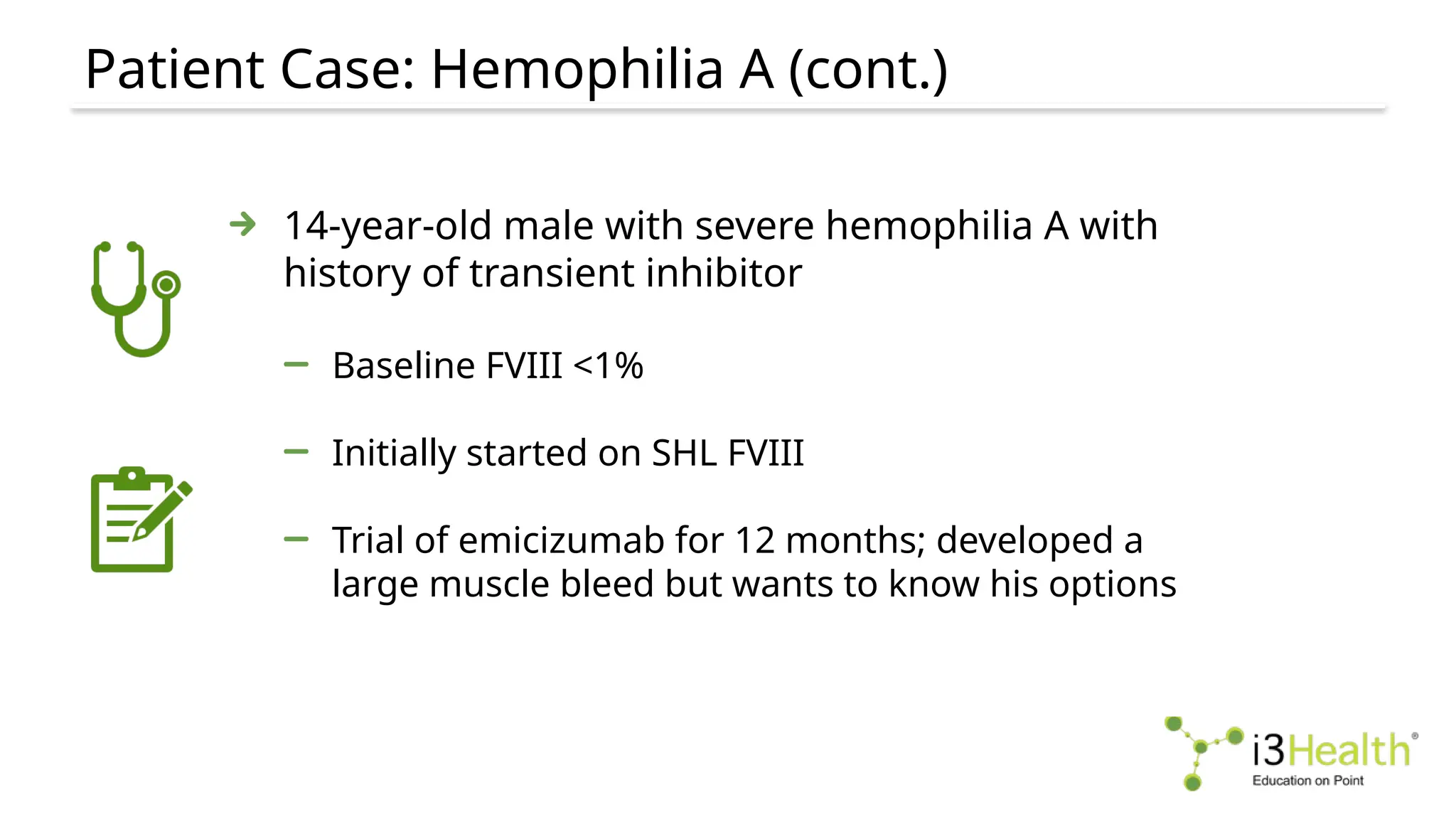 Patient Case: Hemophilia A (cont.)
14-year-old male with severe hemophilia A with
history of transient inhibitor
Baseline FVIII <1%
Initially started on SHL FVIII
Trial of emicizumab for 12 months; developed a
large muscle bleed but wants to know his options
 
