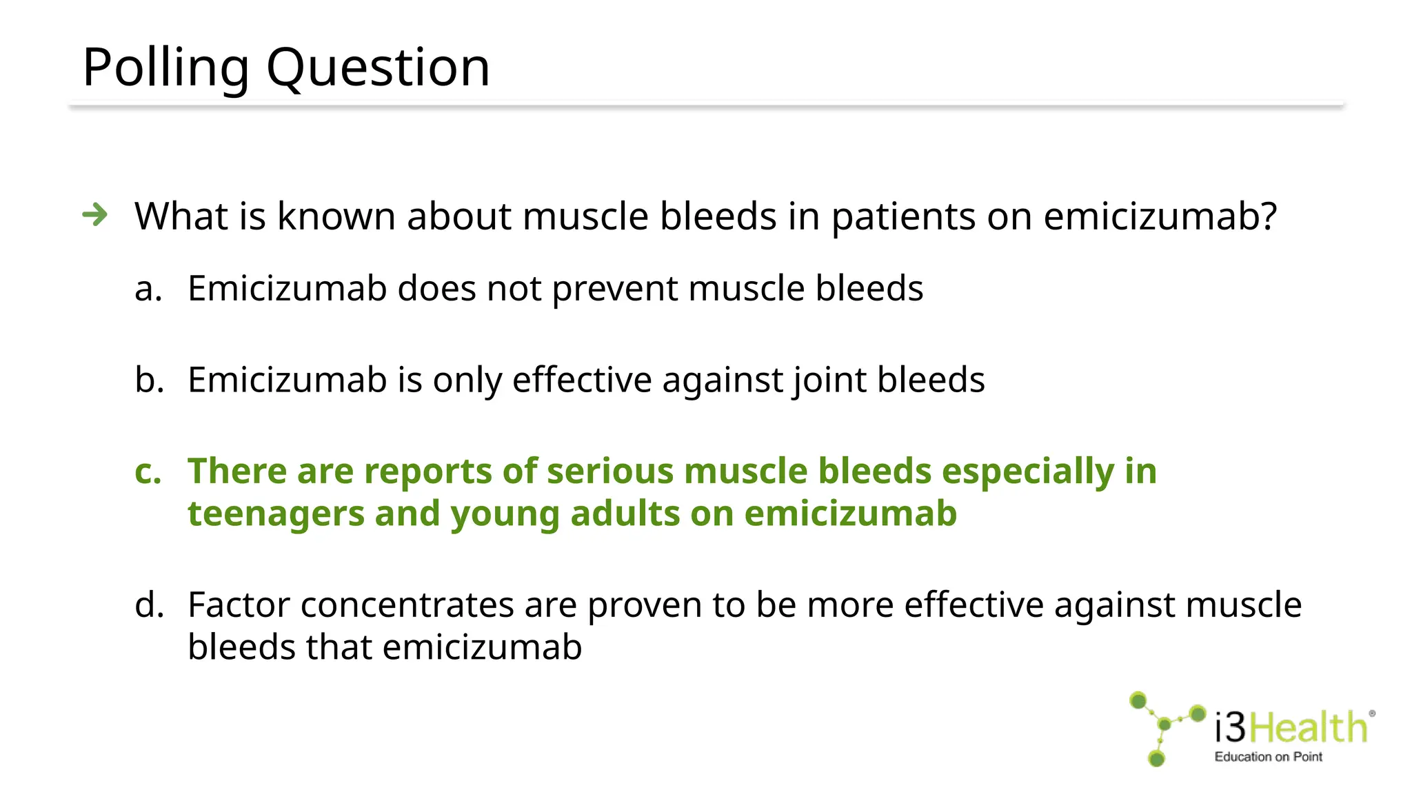 Polling Question
What is known about muscle bleeds in patients on emicizumab?
a. Emicizumab does not prevent muscle bleeds
b. Emicizumab is only effective against joint bleeds
c. There are reports of serious muscle bleeds especially in
teenagers and young adults on emicizumab
d. Factor concentrates are proven to be more effective against muscle
bleeds that emicizumab
 