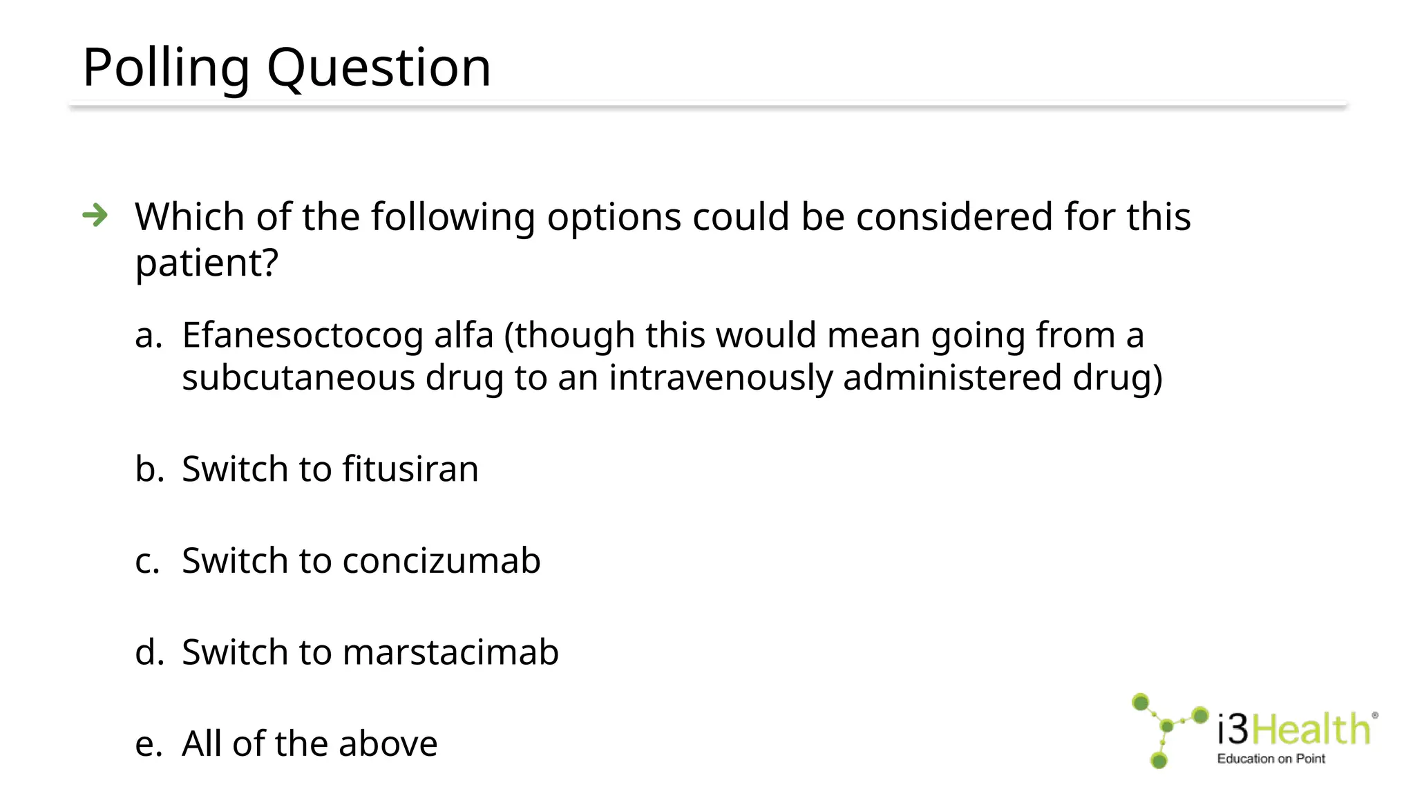 Polling Question
Which of the following options could be considered for this
patient?
a. Efanesoctocog alfa (though this would mean going from a
subcutaneous drug to an intravenously administered drug)
b. Switch to fitusiran
c. Switch to concizumab
d. Switch to marstacimab
e. All of the above
 